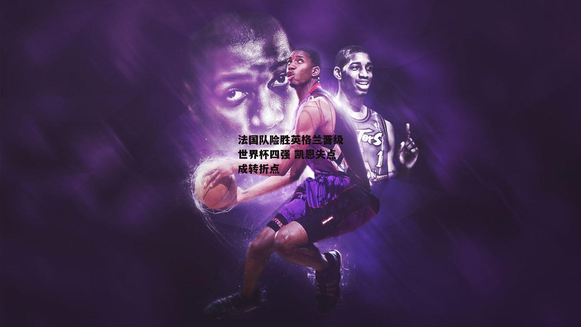 法国队险胜英格兰晋级世界杯四强 凯恩失点成转折点