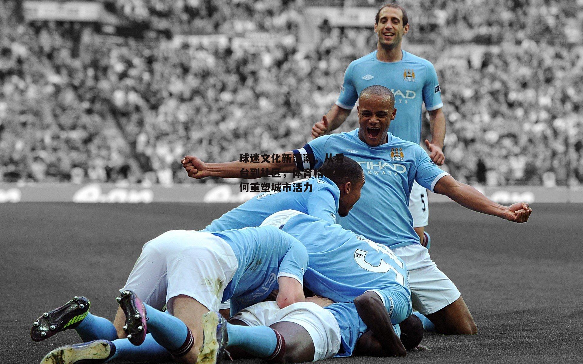 球迷文化新浪潮,从看台到社区,体育精神如何重塑城市活力