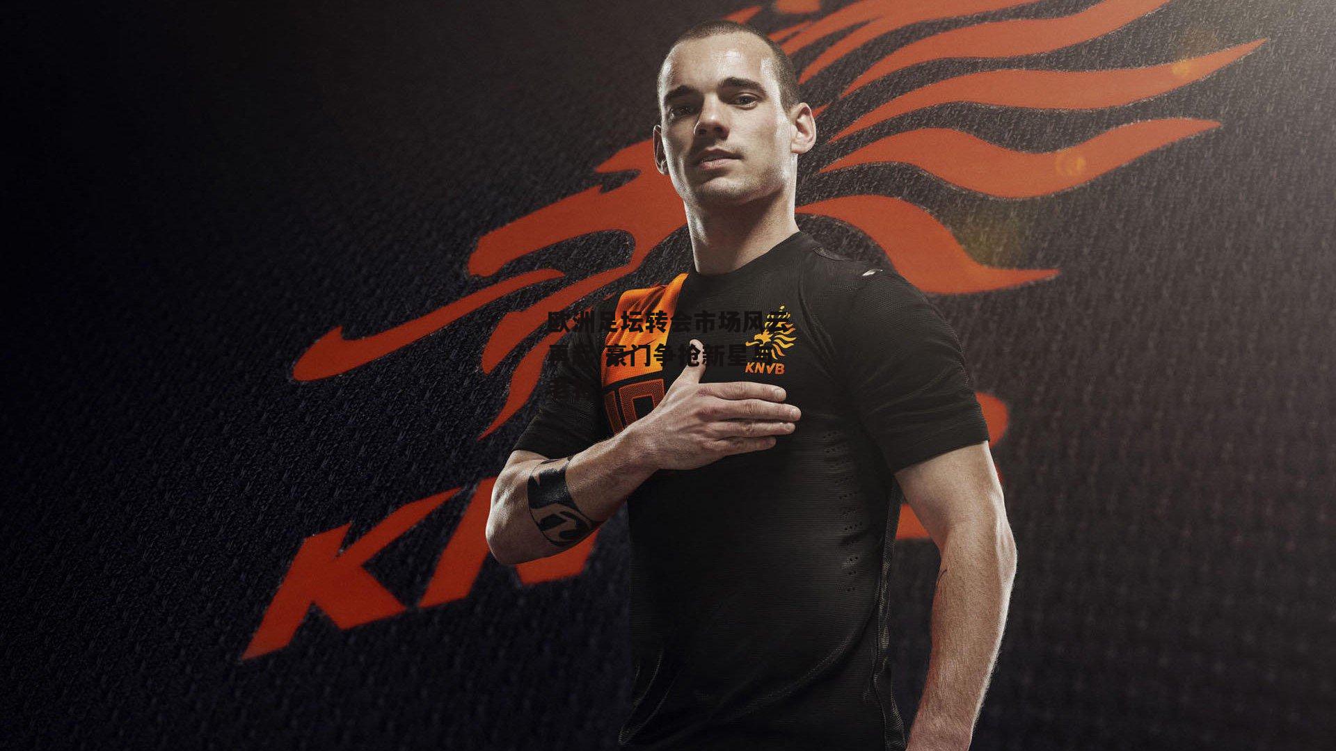 欧洲足坛转会市场风云再起 豪门争抢新星与老将